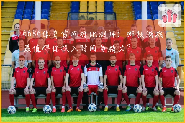 6686体育官网对比测评：哪款游戏最值得你投入时间与精力？
