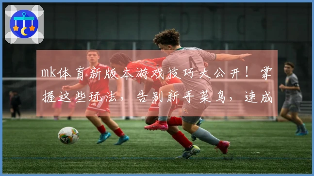 mk体育新版本游戏技巧大公开！掌握这些玩法，告别新手菜鸟，速成游戏大神！