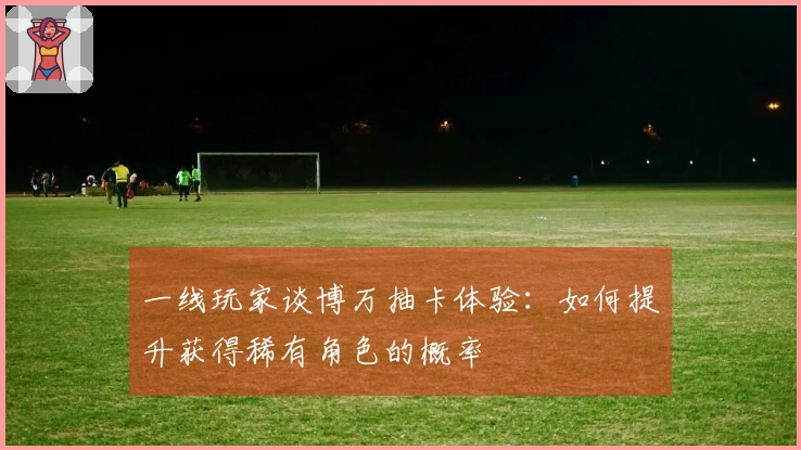 一线玩家谈博万抽卡体验：如何提升获得稀有角色的概率