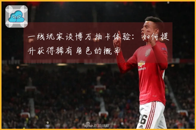 一线玩家谈博万抽卡体验：如何提升获得稀有角色的概率