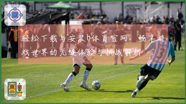 轻松下载与安装b体育官网，畅享游戏世界的无缝体验与挑战解析