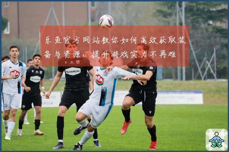 乐鱼官方网站教你如何高效获取装备与资源，提升游戏实力不再难