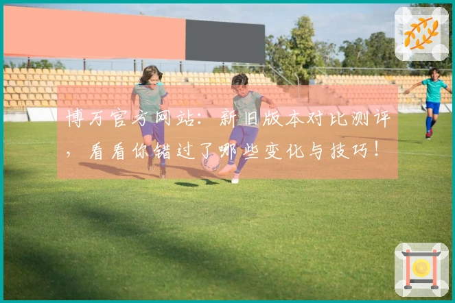 博万官方网站：新旧版本对比测评，看看你错过了哪些变化与技巧！