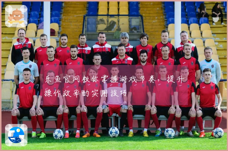 乐鱼官网教你掌握游戏节奏，提升操作效率的实用技巧