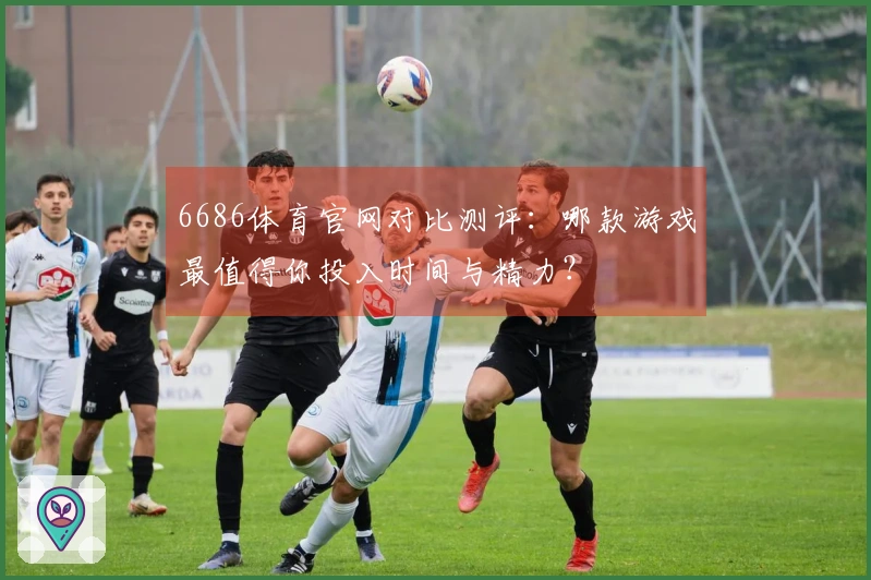 6686体育官网对比测评：哪款游戏最值得你投入时间与精力？